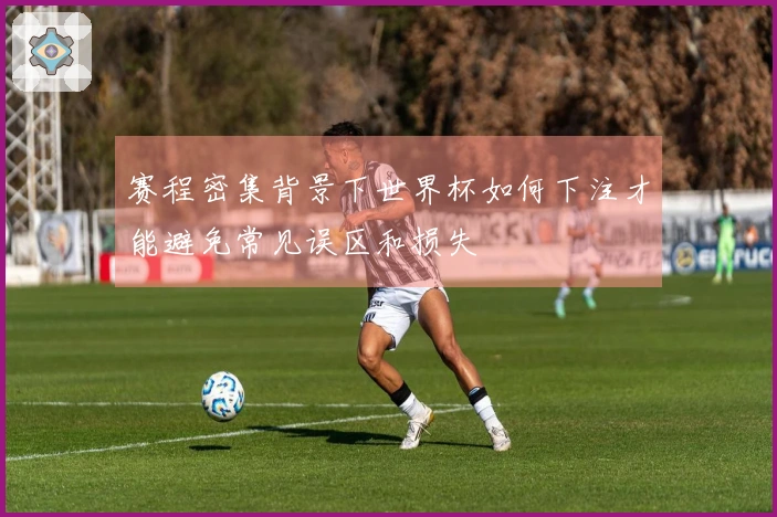 赛程密集背景下世界杯如何下注才能避免常见误区和损失