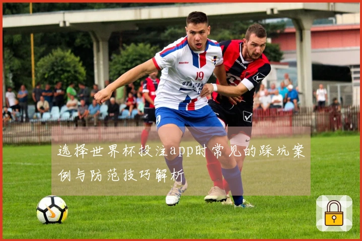 选择世界杯投注app时常见的踩坑案例与防范技巧解析
