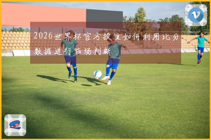 2026世界杯官方投注如何利用比分数据进行临场判断