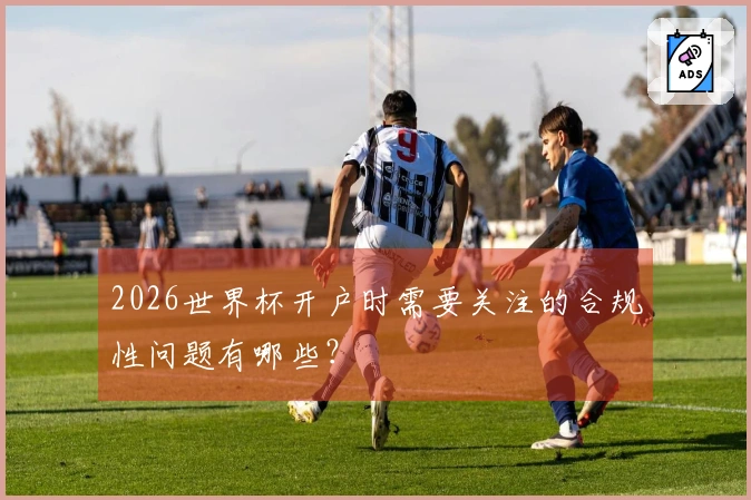 2026世界杯开户时需要关注的合规性问题有哪些？