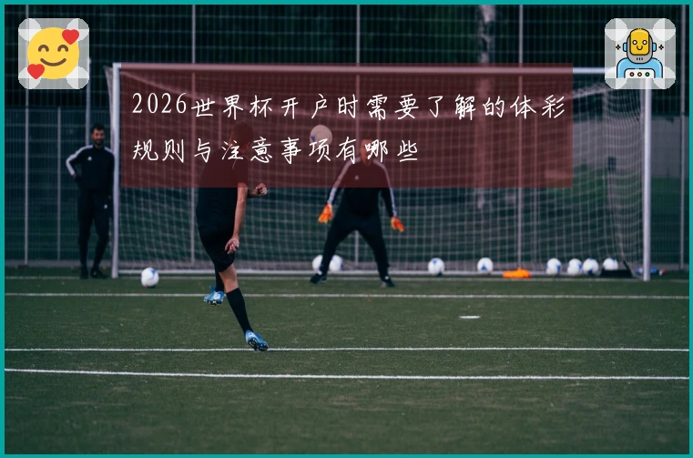 2026世界杯开户时需要了解的体彩规则与注意事项有哪些